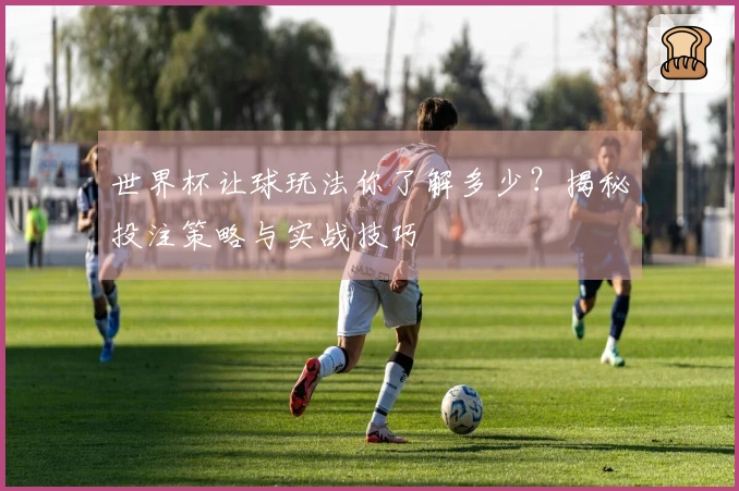 世界杯让球玩法你了解多少？揭秘投注策略与实战技巧