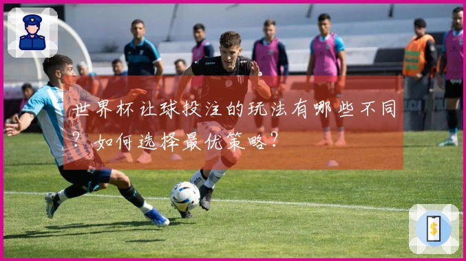 世界杯让球投注的玩法有哪些不同？如何选择最优策略？